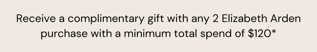 Receive a complimentary gift with any 2 Elizabeth Arden purchase with a minimum total spend of $120*