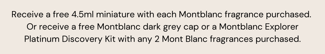 Receive a free 4.5ml miniature with each Montblanc fragrance purchased.  Or receive a free Montblanc dark grey cap or a Montblanc Explorer Platinum Discovery Kit with any 2 Mont Blanc fragrances purchased.